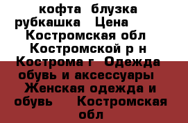 кофта. блузка, рубкашка › Цена ­ 350 - Костромская обл., Костромской р-н, Кострома г. Одежда, обувь и аксессуары » Женская одежда и обувь   . Костромская обл.